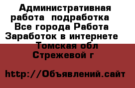 Административная работа (подработка) - Все города Работа » Заработок в интернете   . Томская обл.,Стрежевой г.